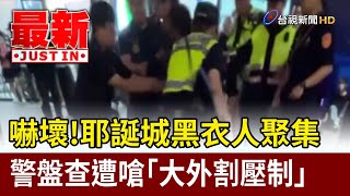 嚇壞！耶誕城黑衣人聚集 警盤查遭嗆「大外割壓制」【最新快訊】