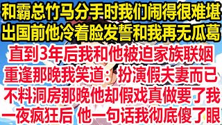 和霸总竹马分手时我们闹得很难堪，出国前他冷着脸发誓和我再无瓜葛，直到3年后我和他被迫家族联姻，重逢那晚我笑道：扮演假夫妻而已。不料洞房那晚他却假戏真做要了我，一夜疯狂后 他一句话我彻底傻了眼！