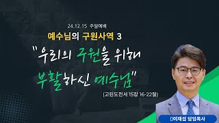 [241215 주일예배_예수님의 구원 사역 3] 우리의 구원을 위해 부활하신 예수님(고린도전서 15:16-22) | 이재섭 목사