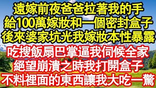 遠嫁前夜爸爸拉著我的手，給我100萬嫁妝和一個密封盒子，後來婆家坑光我嫁妝本性暴露，給我吃搜飯扇巴掌逼我伺候全家，絕望崩潰之時我打開盒子，不料裡面的東西讓我大吃一驚