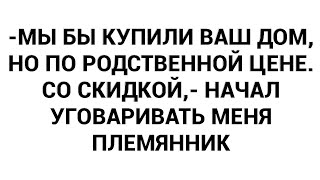 -Мы бы купили ваш дом, но по родственной цене. Со скидкой,- начал уговаривать меня племянник