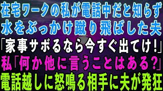 【スカッとする話】在宅ワークの私が電話中だと知らずに水をぶっかけ蹴り飛ばした夫「家事サボるなら出てけ！」私「言いたいことはそれだけ？」→電話越しに怒鳴る相手に夫が発狂