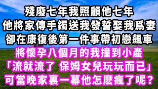 殘廢七年我照顧他七年，他將家傳手鐲送我發誓娶我爲妻，卻在康復後第一件事帶初戀飆車，將懷孕八個月的我撞到小產「流就流了 保姆女兒玩玩而已。」可當晚家裏一幕他怎麽瘋了呢？#爽文#大女主#現實情感#家庭