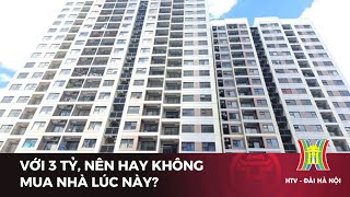 Với 3 tỷ, nên hay không mua nhà lúc này? | Tin tức