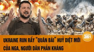 Điểm tin nóng quốc tế: Ukraine run rẩy “quân bài” huỷ diệt mới của Nga, người dân phản kháng