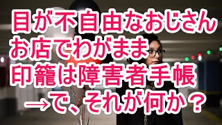 目が不自由なおじさん　お店でわがまま　印籠は障害者手帳　→で、それが何か？