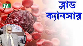 ব্লাড ক্যানসার কী এবং কাদের হয়ে থাকে। ডা. আব্দুল হাইয়ের পরামর্শ। Shastho Protidin