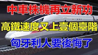 中车株机再立新功，中国高铁速度又上一个台阶，匈牙利人要后悔了