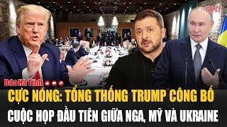 Cực nóng: Tổng thống Trump công bố cuộc họp đầu tiên giữa Nga, Mỹ và Ukraine