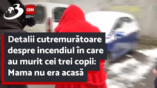 Detalii cutremurătoare despre incendiul în care au murit cei trei copii: Mama nu era acasă