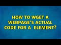 How to wget a webpage's actual code for a ＜div＞ element? (2 Solutions!!)