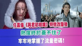 任嘉倫《與君初相識》特效改版後，熱度終於蓋不住了，牢牢地掌握了流量密碼！#任嘉倫