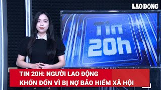 Tin 20h: Người lao động khốn đốn vì bị nợ bảo hiểm xã hội | Báo Lao Động