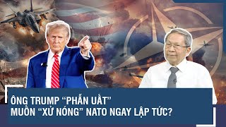 Thiếu tướng Lê Văn Cương: Ông Trump “phẫn uất” muốn “xử nóng” NATO ngay lập tức?