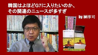 韓国はよほどG7に入りたいのか、その関連のニュースが多すぎ　by 榊淳司