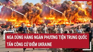 Chiến sự Nga - Ukraine: Nga dùng hàng ngàn phương tiện Trung Quốc tấn công cứ điểm Ukraine