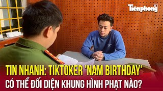 TIN NHANH: TikToker 'Nam Birthday' có thể đối diện khung hình phạt nào?