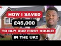 HOW I SAVED OVER £45,000 TO BUY OUR FIRST HOUSE IN THE UK | Top Tips For UK First Time Buyers