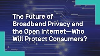 The Future of Broadband Privacy and the Open Internet—Who Will Protect Consumers?