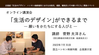 講演会「生活のデザインができるまで　―願いをかたちにする人びと―」第1回　(2022年7月31日開催)　講師：菅野太洋（すがのたかひろ 国立療養所多磨全生園義肢装具士）