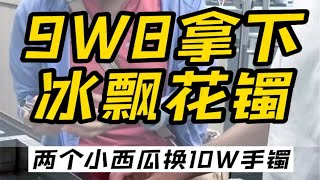 9W8拿下冰飘花镯，10W的架格，百W的品质！