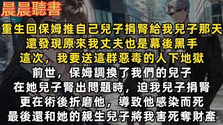 重生回到保姆推自己兒子捐腎給我兒子那天，還發現原來我丈夫也是幕後黑手，這次，我要送這群惡毒的人下地獄。前世，保姆調換了我們的兒子，在她兒子腎出問題時，迫我兒子捐腎，最後還和她的親生兒子將我害死奪財產