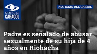 Padre es señalado de abusar sexualmente de su hija de 4 años en Riohacha