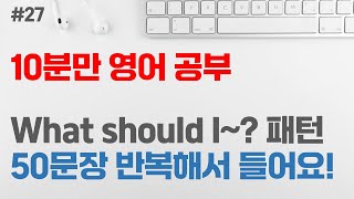 [10분만 영어 공부 #27] What should I ~? 패턴 50문장 | 영어회화 패턴 | 초급 영어회화 | 반복해서 듣기