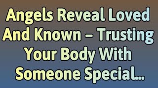 Angels Reveal Loved And Known – Trusting Your Body With Someone Special...| Angels messages