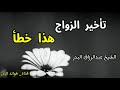 تأخير الزواج هذا خطأ | الشيخ عبدالرزاق البدر حفظه الله