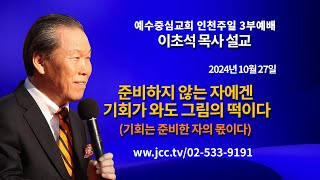 [2024.10.27] "준비하지 않은 자에겐 기회가 와도 그림의 떡이다-기회는 준비한 자의 몫이다" 예수중심교회 이초석 목사 주일예배