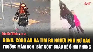 Nóng: Công an đã tìm ra người phụ nữ vào trường mầm non “bắt cóc” cháu bé ở Hải Phòng