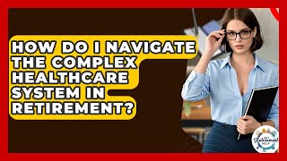 How Do I Navigate The Complex Healthcare System In Retirement? - Get Retirement Help
