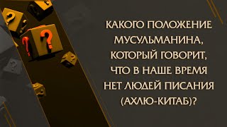 Какого положение мусульманина, который говорит, что в наше время нет людей Писания (ахлю-китаб)?