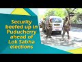 security beefed up in puducherry ahead of lok sabha elections puducherry news