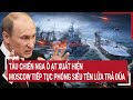 Điểm nóng Thế giới : Tàu chiến Nga ồ ạt xuất hiện, Moscow tiếp tục phóng siêu tên lửa trả đũa