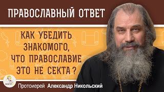 КАК УБЕДИТЬ ЗНАКОМОГО, ЧТО ПРАВОСЛАВИЕ ЭТО НЕ СЕКТА?  Протоиерей Александр Никольский