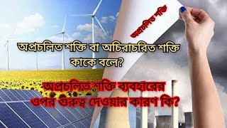 অপ্রচলিত বা অচিরাচরিত শক্তি কাকে বলে? অপ্রচলিত শক্তি ব্যবহারের ওপর বেশি গুরুত্ব দেওয়ার কারন কি?