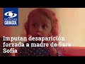 Imputan desaparición forzada a madre de Sara Sofía y su exnovio