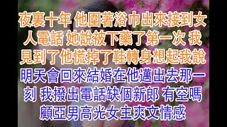 夜裏十年 他圍著浴巾出來接到女人電話 她說被下藥了第一次 我見到了他慌掉了鞋轉身想起我說明天會回來結婚在他邁出去那一刻 我撥出電話缺個新郎 有空嗎顧亞男高光女主爽文情感