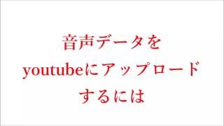 音声データをyoutubeにアップロードするには。