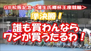 【競輪予想】GⅢ松阪記念＜蒲生氏郷杯王座競輪＞　準決勝！　誰も買わんなら、ワシが買うたるわ！