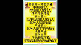 佛言佛语：善良的人才能学佛，不善良的人，容易恨人家的人，动不动就怀疑别人的人，动不动就恨人家的人，这种人就是地基不好的人，这种人是学不好佛的。地基不好，砸伤自己， 学佛根基不稳，学到后来把。。。