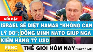 Tin thế giới hôm nay 17/5, Israel sẽ diệt Hamas không lý do;Đồng minh NATO giúp Nga kiếm hàng tỷ usd