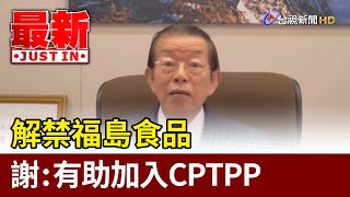 解禁福島食品  謝長廷：有助加入CPTPP【最新快訊】