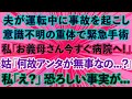 【スカッとする話】夫が運転中に事故を起こし意識不明の重体で緊急手術。私「お義母さん今すぐ病院へ！」義母「なんであんたが無事なの   ？」私「え？」恐ろしい事実が   【修羅場】