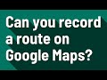 Can you record a route on Google Maps?