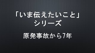 【「いま伝えたいこと」シリーズ】原発事故から7年