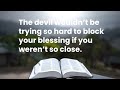 The devil wouldn’t be trying so hard to block your blessing if you weren’t so close.