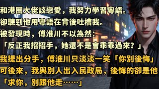 和港圈大佬談戀愛，我努力學習粵語。卻聽到他用粵語在背後吐槽我。被發現時，傅淮川不以為然：「反正我招招手，她還不是會乖乖過來？」我提出分手，傅淮川只淡淡一笑：#总裁 #情感